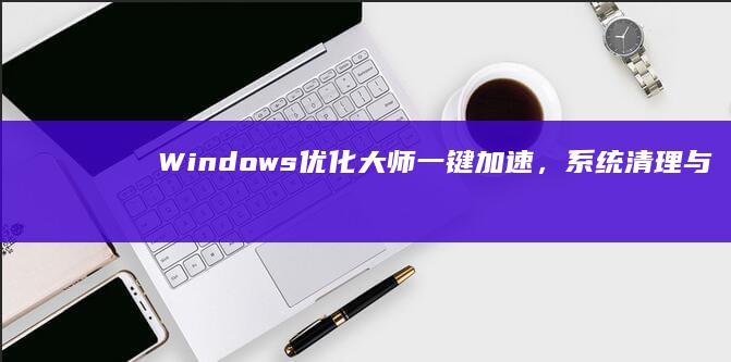 Windows优化大师：一键加速，系统清理与性能提升全攻略